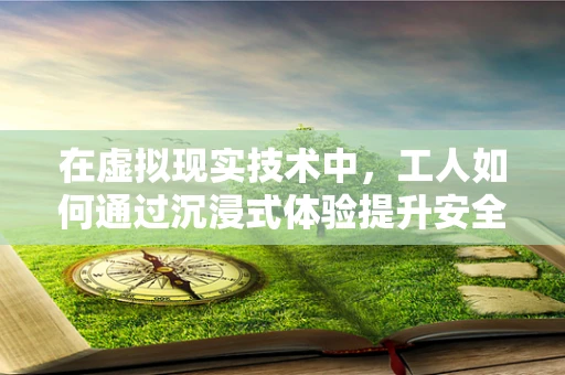 在虚拟现实技术中，工人如何通过沉浸式体验提升安全意识与技能？