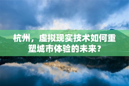 杭州，虚拟现实技术如何重塑城市体验的未来？