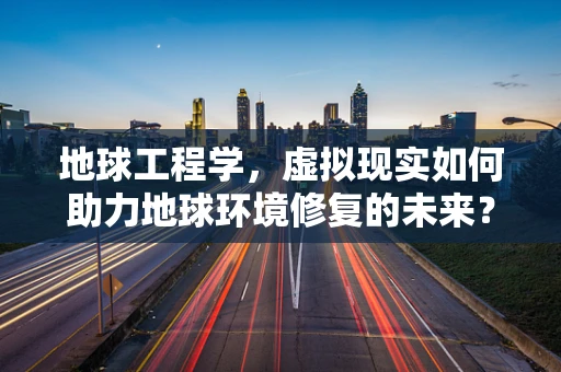 地球工程学，虚拟现实如何助力地球环境修复的未来？