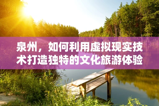 泉州，如何利用虚拟现实技术打造独特的文化旅游体验？