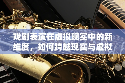 戏剧表演在虚拟现实中的新维度，如何跨越现实与虚拟的界限？