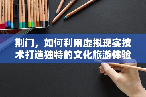 荆门，如何利用虚拟现实技术打造独特的文化旅游体验？