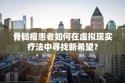 骨髓瘤患者如何在虚拟现实疗法中寻找新希望？