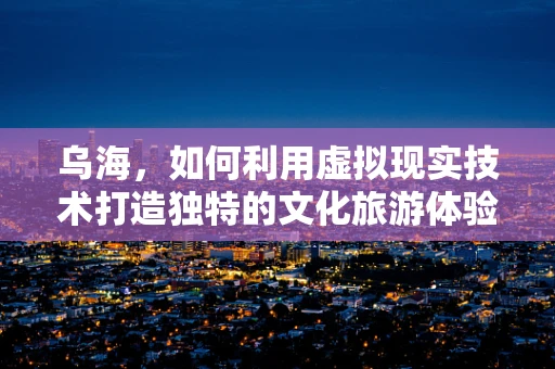 乌海，如何利用虚拟现实技术打造独特的文化旅游体验？