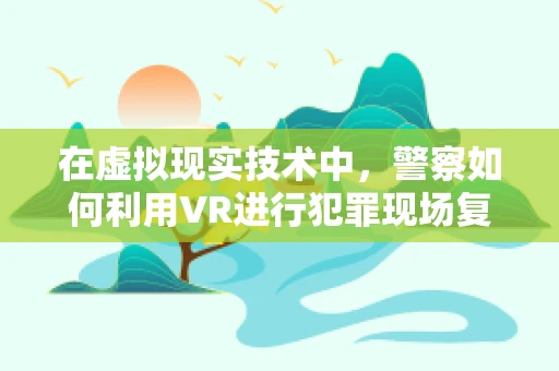 在虚拟现实技术中，警察如何利用VR进行犯罪现场复原与培训？