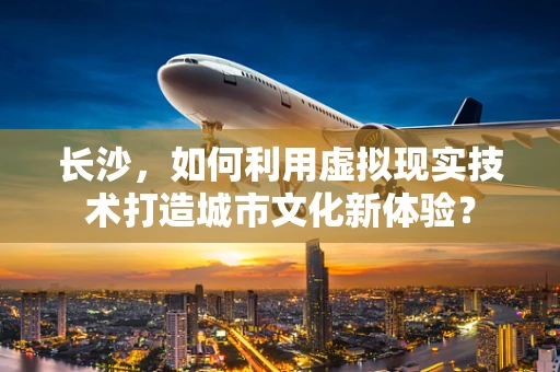 长沙，如何利用虚拟现实技术打造城市文化新体验？