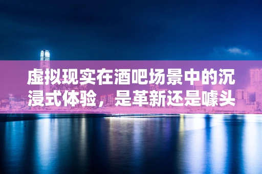 虚拟现实在酒吧场景中的沉浸式体验，是革新还是噱头？