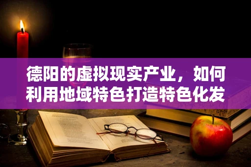 德阳的虚拟现实产业，如何利用地域特色打造特色化发展路径？