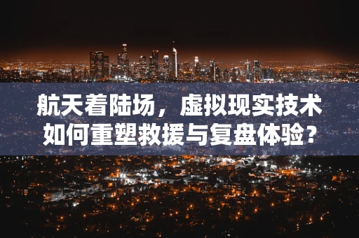 航天着陆场，虚拟现实技术如何重塑救援与复盘体验？