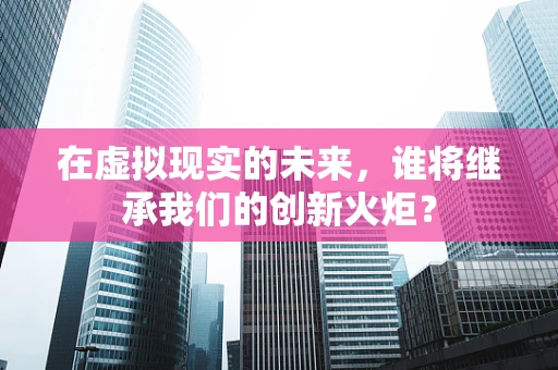 在虚拟现实的未来，谁将继承我们的创新火炬？