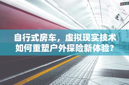 自行式房车，虚拟现实技术如何重塑户外探险新体验？