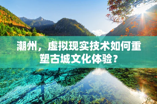 潮州，虚拟现实技术如何重塑古城文化体验？