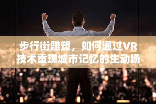 步行街雕塑，如何通过VR技术重现城市记忆的生动场景？