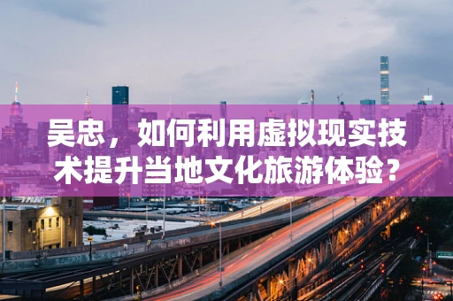 吴忠，如何利用虚拟现实技术提升当地文化旅游体验？