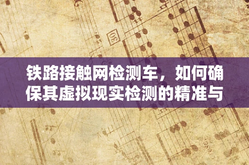 铁路接触网检测车，如何确保其虚拟现实检测的精准与高效？