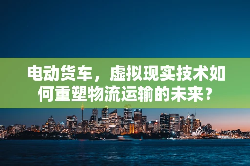 电动货车，虚拟现实技术如何重塑物流运输的未来？