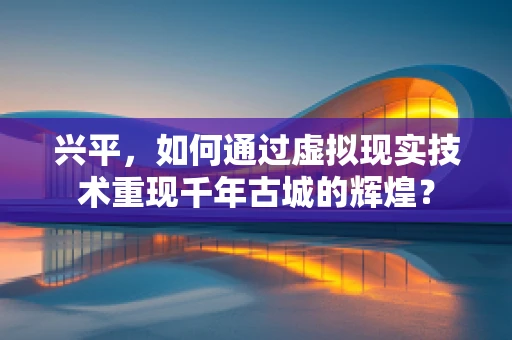 兴平，如何通过虚拟现实技术重现千年古城的辉煌？