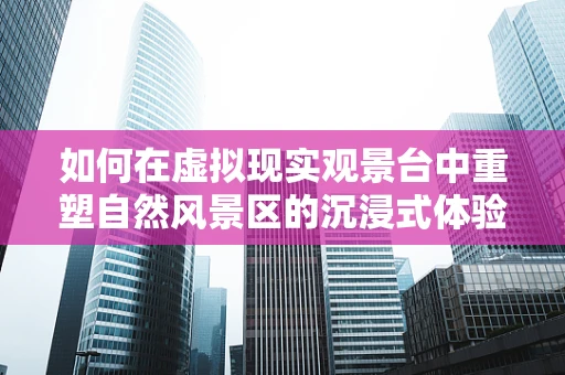 如何在虚拟现实观景台中重塑自然风景区的沉浸式体验？