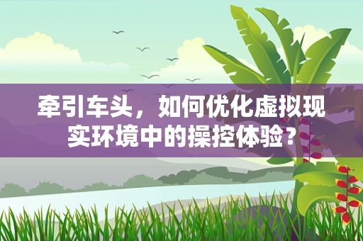 牵引车头，如何优化虚拟现实环境中的操控体验？