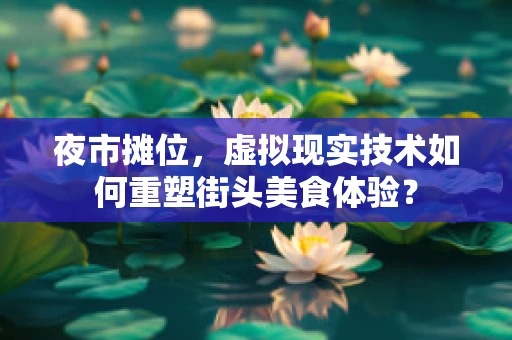 夜市摊位，虚拟现实技术如何重塑街头美食体验？