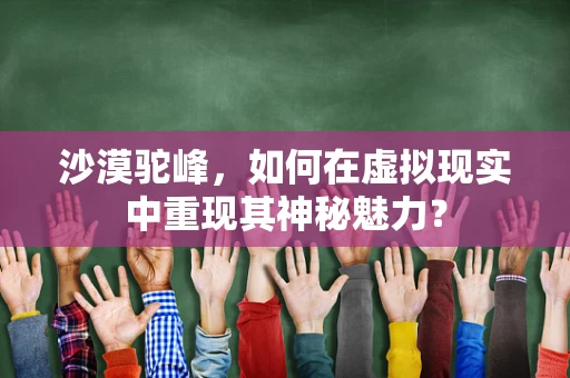 沙漠驼峰，如何在虚拟现实中重现其神秘魅力？