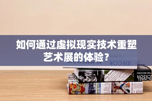 如何通过虚拟现实技术重塑艺术展的体验？