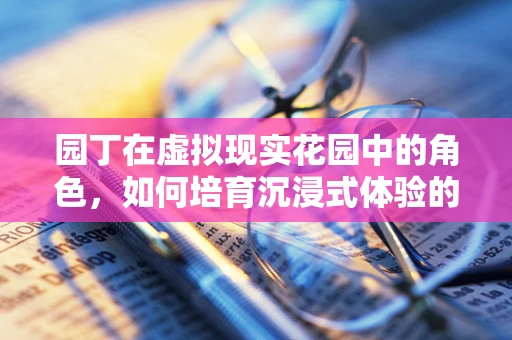 园丁在虚拟现实花园中的角色，如何培育沉浸式体验的‘数字花朵’？