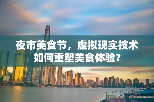 夜市美食节，虚拟现实技术如何重塑美食体验？