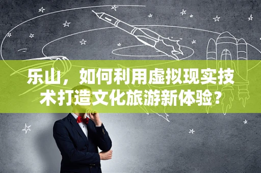 乐山，如何利用虚拟现实技术打造文化旅游新体验？