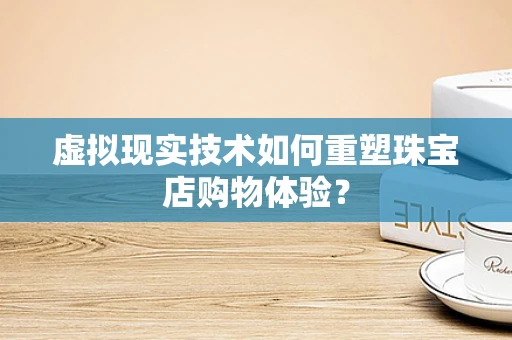 虚拟现实技术如何重塑珠宝店购物体验？
