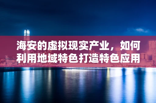 海安的虚拟现实产业，如何利用地域特色打造特色应用？