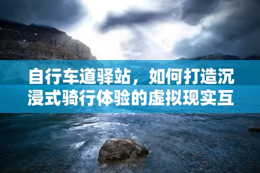 自行车道驿站，如何打造沉浸式骑行体验的虚拟现实互动空间？