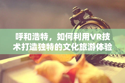 呼和浩特，如何利用VR技术打造独特的文化旅游体验？