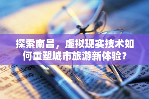 探索南昌，虚拟现实技术如何重塑城市旅游新体验？
