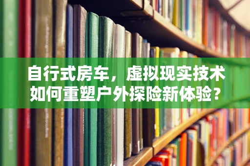 自行式房车，虚拟现实技术如何重塑户外探险新体验？