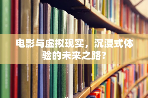 电影与虚拟现实，沉浸式体验的未来之路？