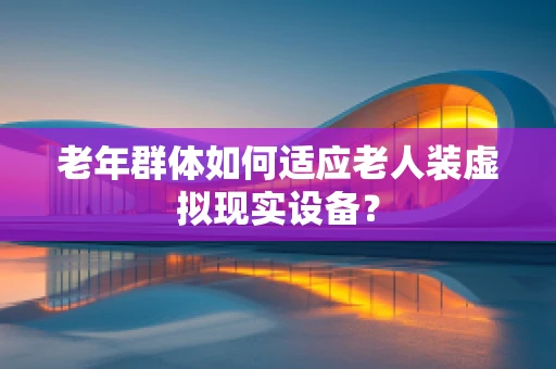 老年群体如何适应老人装虚拟现实设备？