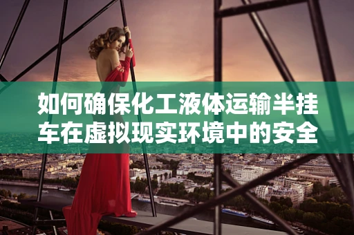 如何确保化工液体运输半挂车在虚拟现实环境中的安全与效率？