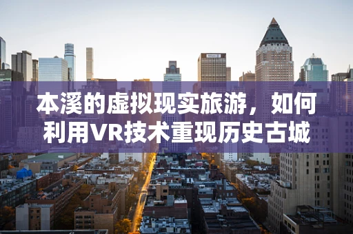 本溪的虚拟现实旅游，如何利用VR技术重现历史古城的魅力？