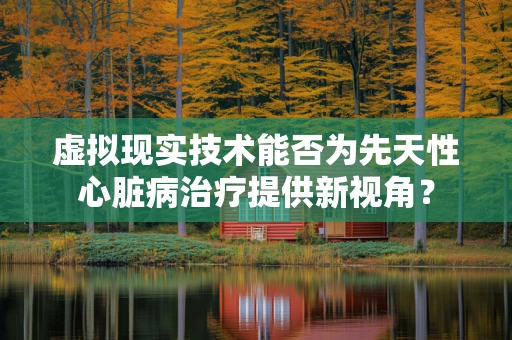 虚拟现实技术能否为先天性心脏病治疗提供新视角？