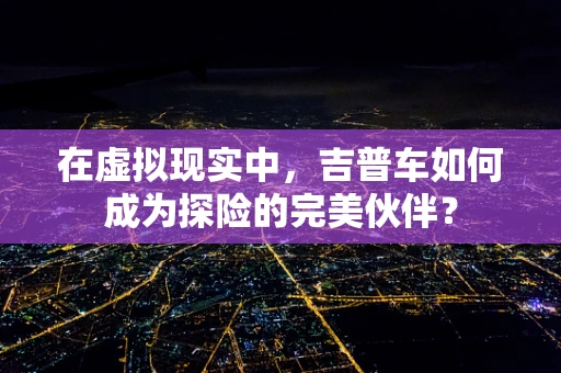 在虚拟现实中，吉普车如何成为探险的完美伙伴？