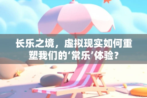 长乐之境，虚拟现实如何重塑我们的‘常乐’体验？
