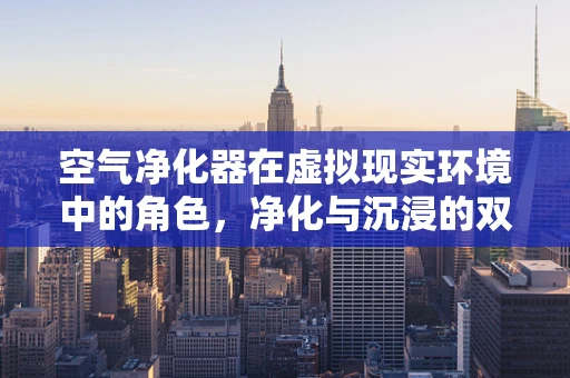 空气净化器在虚拟现实环境中的角色，净化与沉浸的双重挑战