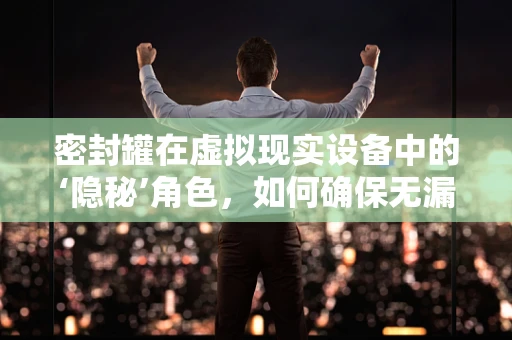 密封罐在虚拟现实设备中的‘隐秘’角色，如何确保无漏体验？