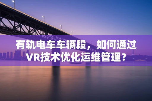 有轨电车车辆段，如何通过VR技术优化运维管理？