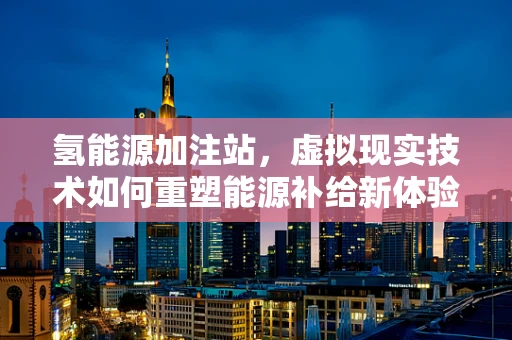 氢能源加注站，虚拟现实技术如何重塑能源补给新体验？