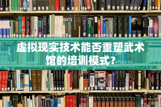 虚拟现实技术能否重塑武术馆的培训模式？