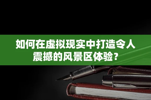 如何在虚拟现实中打造令人震撼的风景区体验？