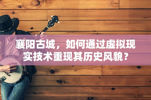 襄阳古城，如何通过虚拟现实技术重现其历史风貌？