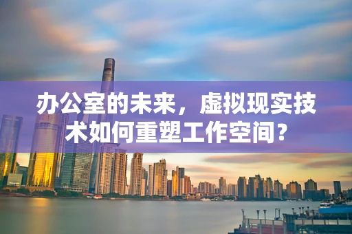 办公室的未来，虚拟现实技术如何重塑工作空间？